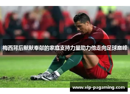 梅西背后默默奉献的家庭支持力量助力他走向足球巅峰