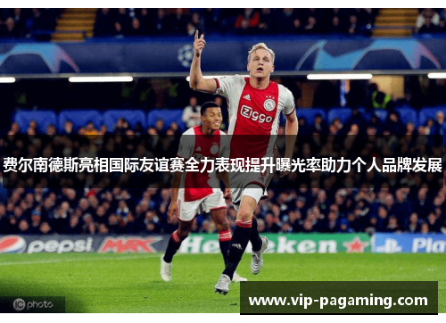 费尔南德斯亮相国际友谊赛全力表现提升曝光率助力个人品牌发展